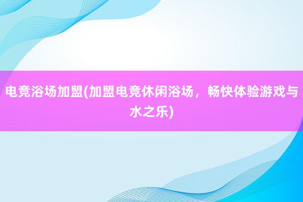 电竞浴场加盟(加盟电竞休闲浴场，畅快体验游戏与水之乐)