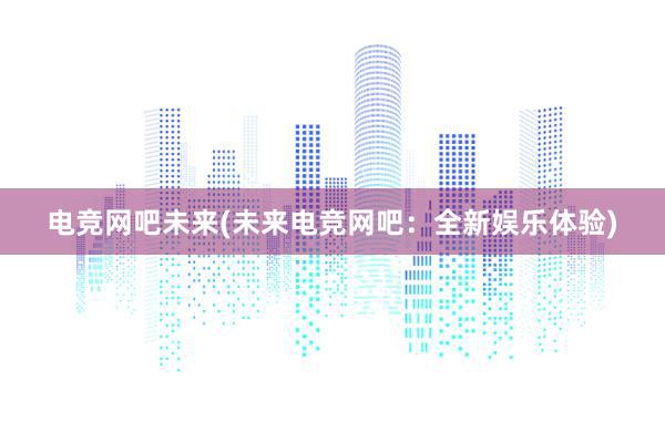 电竞网吧未来(未来电竞网吧：全新娱乐体验)