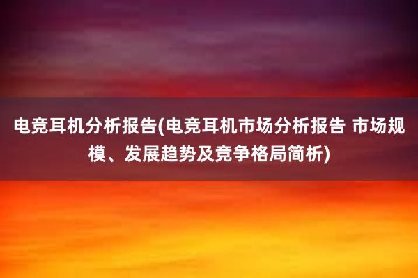 电竞耳机分析报告(电竞耳机市场分析报告 市场规模、发展趋势及竞争格局简析)