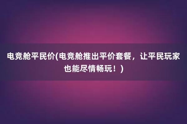 电竞舱平民价(电竞舱推出平价套餐，让平民玩家也能尽情畅玩！)