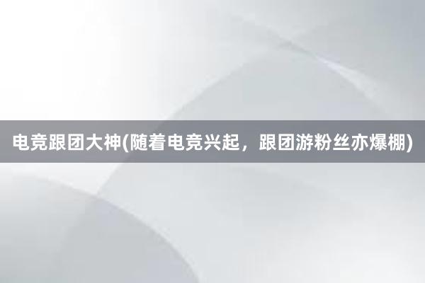 电竞跟团大神(随着电竞兴起，跟团游粉丝亦爆棚)