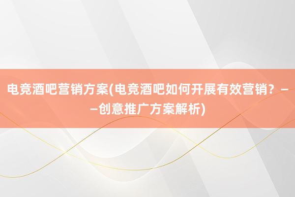 电竞酒吧营销方案(电竞酒吧如何开展有效营销？——创意推广方案解析)