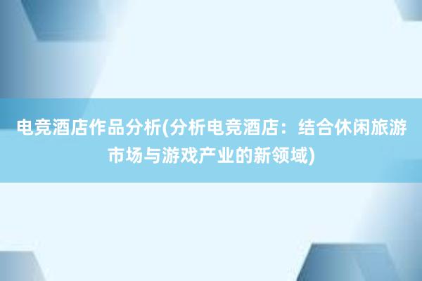 电竞酒店作品分析(分析电竞酒店：结合休闲旅游市场与游戏产业的新领域)