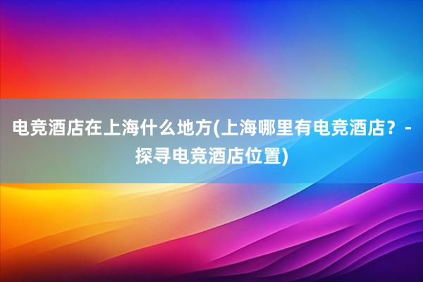 电竞酒店在上海什么地方(上海哪里有电竞酒店？-探寻电竞酒店位置)