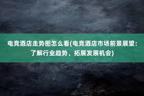 电竞酒店走势图怎么看(电竞酒店市场前景展望：了解行业趋势、拓展发展机会)