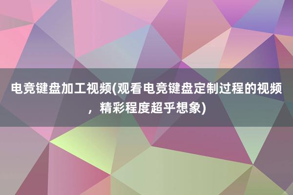 电竞键盘加工视频(观看电竞键盘定制过程的视频，精彩程度超乎想象)