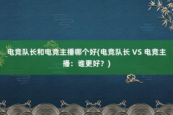 电竞队长和电竞主播哪个好(电竞队长 VS 电竞主播：谁更好？)