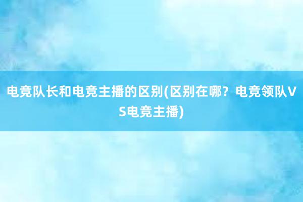 电竞队长和电竞主播的区别(区别在哪？电竞领队VS电竞主播)