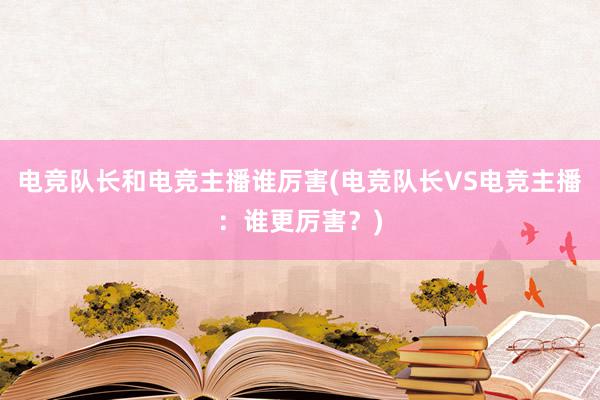 电竞队长和电竞主播谁厉害(电竞队长VS电竞主播：谁更厉害？)