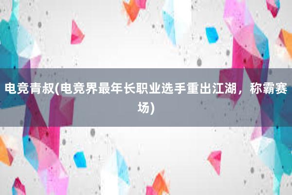 电竞青叔(电竞界最年长职业选手重出江湖，称霸赛场)