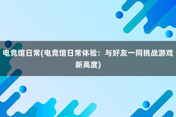 电竞馆日常(电竞馆日常体验：与好友一同挑战游戏新高度)