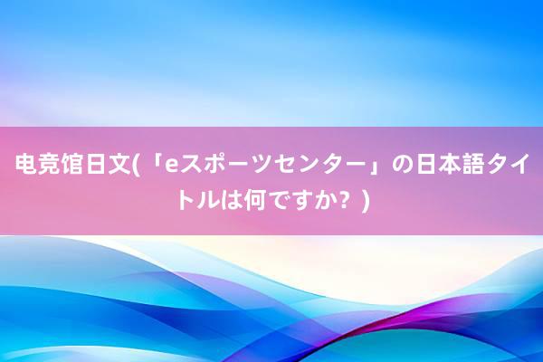 电竞馆日文(「eスポーツセンター」の日本語タイトルは何ですか？)