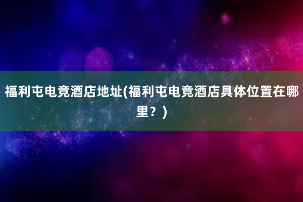 福利屯电竞酒店地址(福利屯电竞酒店具体位置在哪里？)