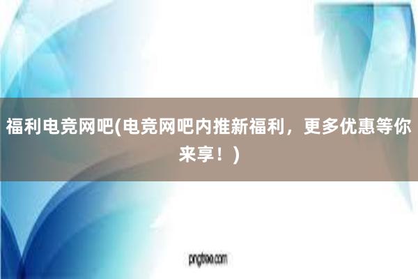 福利电竞网吧(电竞网吧内推新福利，更多优惠等你来享！)