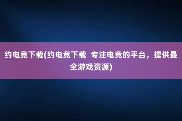 约电竞下载(约电竞下载  专注电竞的平台，提供最全游戏资源)