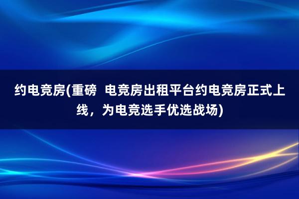 约电竞房(重磅  电竞房出租平台约电竞房正式上线，为电竞选手优选战场)