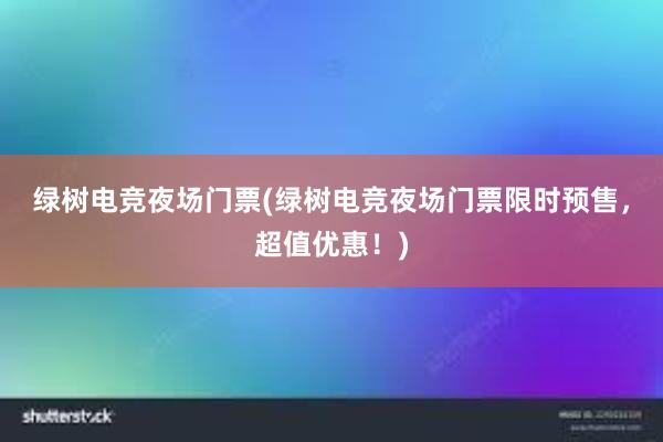 绿树电竞夜场门票(绿树电竞夜场门票限时预售，超值优惠！)