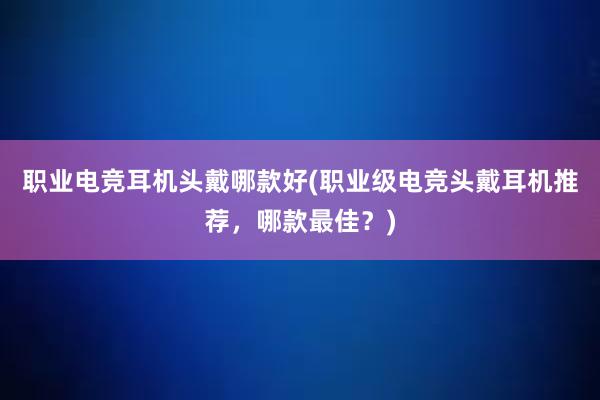 职业电竞耳机头戴哪款好(职业级电竞头戴耳机推荐，哪款最佳？)