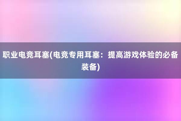 职业电竞耳塞(电竞专用耳塞：提高游戏体验的必备装备)