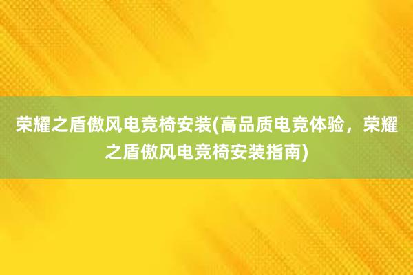 荣耀之盾傲风电竞椅安装(高品质电竞体验，荣耀之盾傲风电竞椅安装指南)