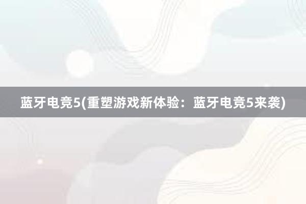 蓝牙电竞5(重塑游戏新体验：蓝牙电竞5来袭)