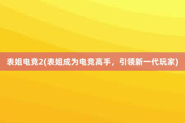 表姐电竞2(表姐成为电竞高手，引领新一代玩家)