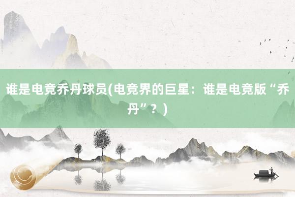 谁是电竞乔丹球员(电竞界的巨星：谁是电竞版“乔丹”？)