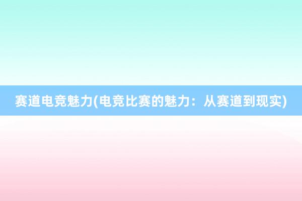 赛道电竞魅力(电竞比赛的魅力：从赛道到现实)