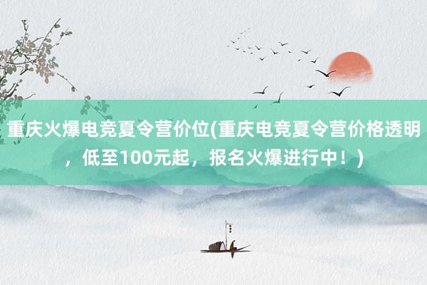 重庆火爆电竞夏令营价位(重庆电竞夏令营价格透明，低至100元起，报名火爆进行中！)