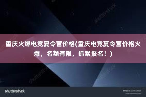 重庆火爆电竞夏令营价格(重庆电竞夏令营价格火爆，名额有限，抓紧报名！)