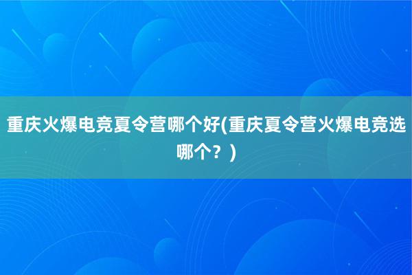 重庆火爆电竞夏令营哪个好(重庆夏令营火爆电竞选哪个？)