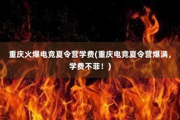 重庆火爆电竞夏令营学费(重庆电竞夏令营爆满，学费不菲！)