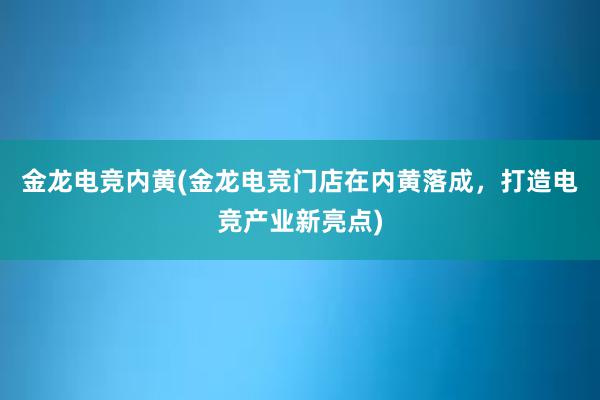 金龙电竞内黄(金龙电竞门店在内黄落成，打造电竞产业新亮点)