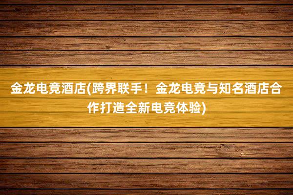 金龙电竞酒店(跨界联手！金龙电竞与知名酒店合作打造全新电竞体验)