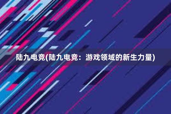 陆九电竞(陆九电竞：游戏领域的新生力量)