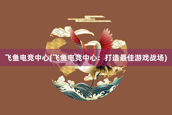 飞鱼电竞中心(飞鱼电竞中心：打造最佳游戏战场)