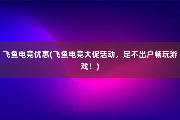 飞鱼电竞优惠(飞鱼电竞大促活动，足不出户畅玩游戏！)