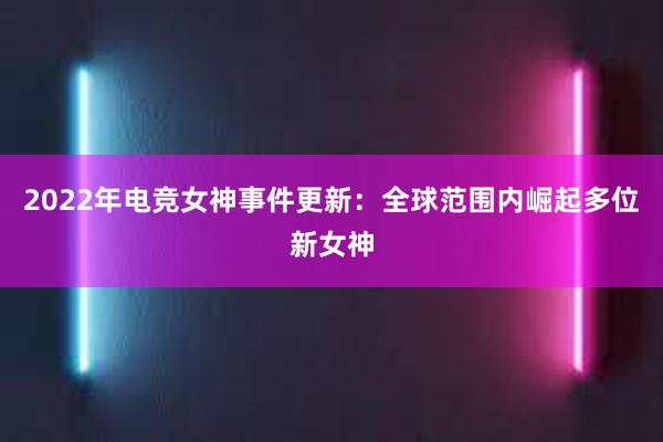 2022年电竞女神事件更新：全球范围内崛起多位新女神