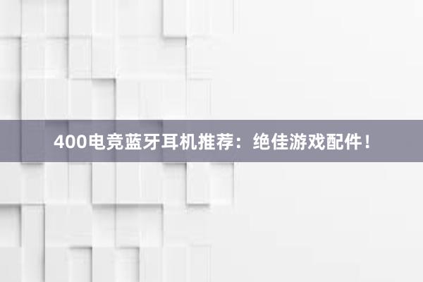 400电竞蓝牙耳机推荐：绝佳游戏配件！