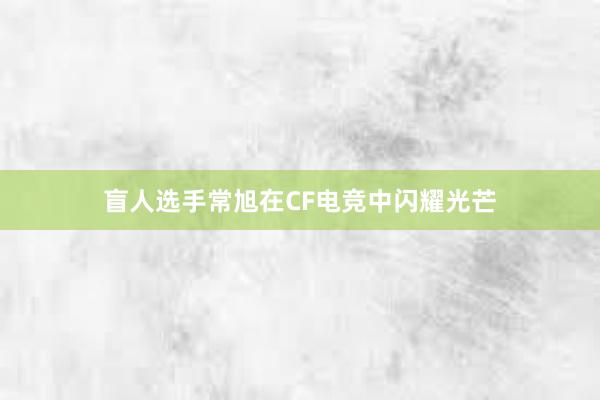 盲人选手常旭在CF电竞中闪耀光芒