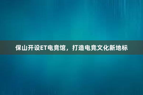 保山开设ET电竞馆，打造电竞文化新地标