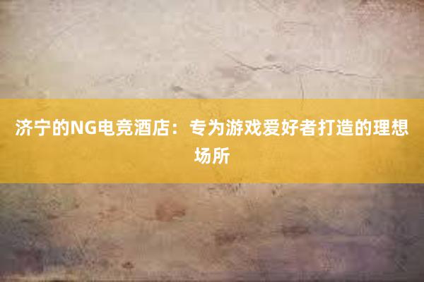 济宁的NG电竞酒店：专为游戏爱好者打造的理想场所