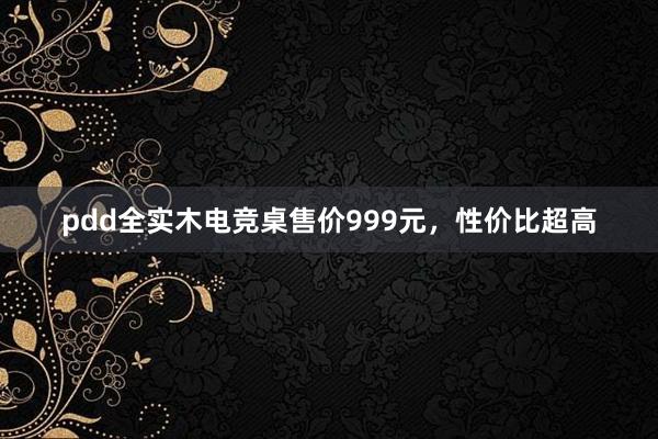 pdd全实木电竞桌售价999元，性价比超高