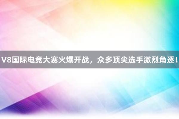 V8国际电竞大赛火爆开战，众多顶尖选手激烈角逐！