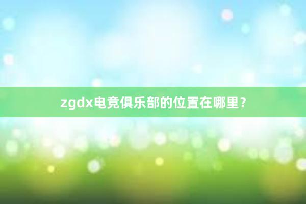 zgdx电竞俱乐部的位置在哪里？