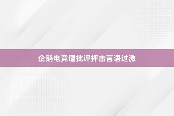 企鹅电竞遭批评抨击言语过激