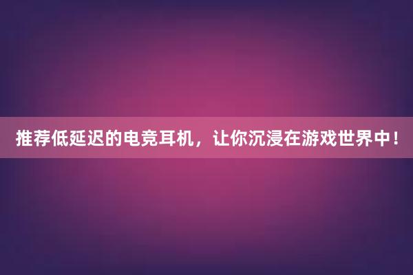 推荐低延迟的电竞耳机，让你沉浸在游戏世界中！