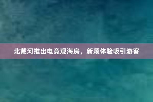 北戴河推出电竞观海房，新颖体验吸引游客