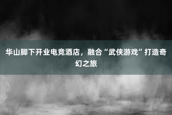 华山脚下开业电竞酒店，融合“武侠游戏”打造奇幻之旅