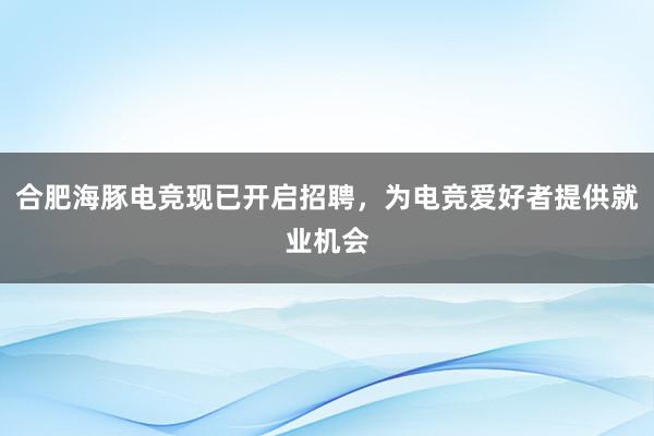 合肥海豚电竞现已开启招聘，为电竞爱好者提供就业机会